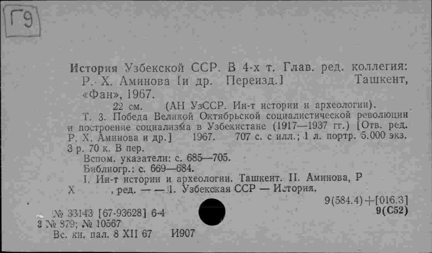 ﻿
История Узбекской ССР. В 4-х т. Глав. ред. коллегия:
P. X. Аминова (и др. Переизд.]	Ташкент,
«Фан», 1967.
22 см. (АН УзССР. Ин-т истории и археологии).
Т. 3. Победа Великой Октябрьской социалистической революции и построение социализма в Узбекистане (1917—1937 гг.) [Отв. ред. P. X. Аминова и др.] 1967.	707 с. с илл.; 1 л. портр. 5.000 экз.
3 р. 70 к. В пер.
Вспом. указатели: с. 685—705.
Библиогр.: с. 669—684.
I. Ин-т истории и археологии. Ташкент. II. Аминова, Р
X , ред.-----------Ч. Узбекская ССР — История.
•	9(584.4)+ [016.3]
9(С52)
Вс. кн, пал. 8 XII 67	И907